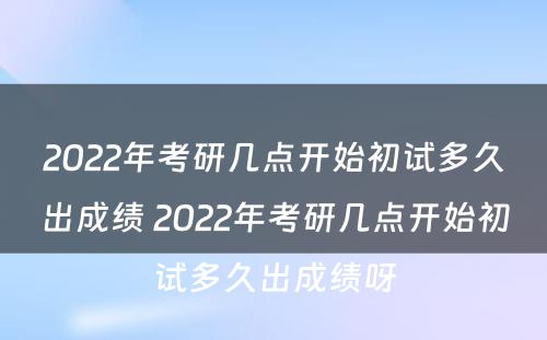 2022年考研几点开始初试多久出成绩 2022年考研几点开始初试多久出成绩呀