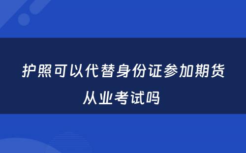 护照可以代替身份证参加期货从业考试吗 