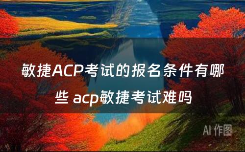 敏捷ACP考试的报名条件有哪些 acp敏捷考试难吗