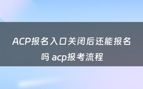 ACP报名入口关闭后还能报名吗 acp报考流程