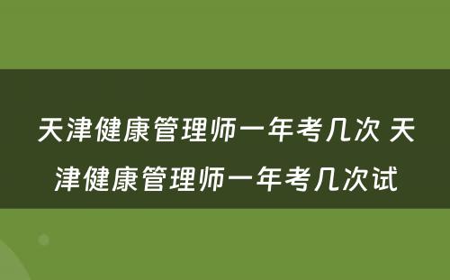 天津健康管理师一年考几次 天津健康管理师一年考几次试