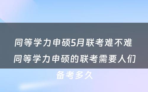 同等学力申硕5月联考难不难 同等学力申硕的联考需要人们备考多久