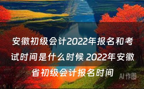 安徽初级会计2022年报名和考试时间是什么时候 2022年安徽省初级会计报名时间