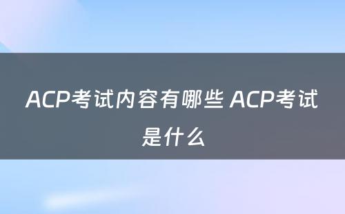ACP考试内容有哪些 ACP考试是什么