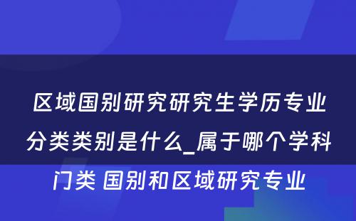 区域国别研究研究生学历专业分类类别是什么_属于哪个学科门类 国别和区域研究专业