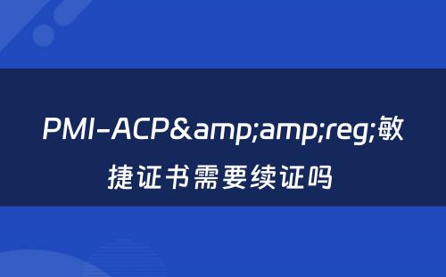 PMI-ACP&amp;reg;敏捷证书需要续证吗 