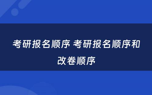 考研报名顺序 考研报名顺序和改卷顺序