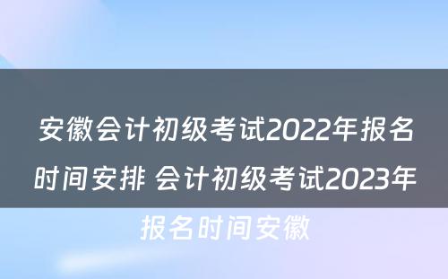 安徽会计初级考试2022年报名时间安排 会计初级考试2023年报名时间安徽