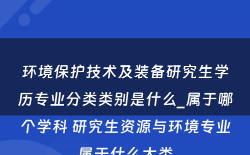 环境保护技术及装备研究生学历专业分类类别是什么_属于哪个学科 研究生资源与环境专业属于什么大类