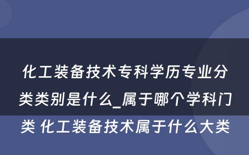 化工装备技术专科学历专业分类类别是什么_属于哪个学科门类 化工装备技术属于什么大类