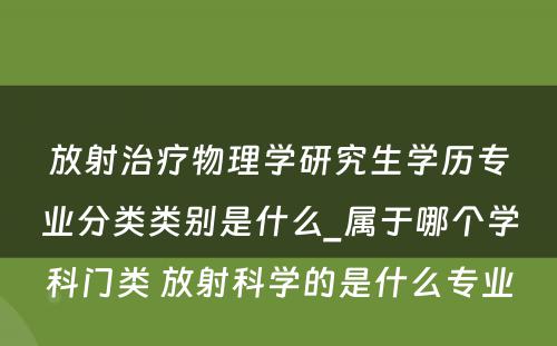 放射治疗物理学研究生学历专业分类类别是什么_属于哪个学科门类 放射科学的是什么专业