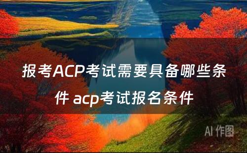 报考ACP考试需要具备哪些条件 acp考试报名条件