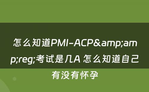 怎么知道PMI-ACP&amp;reg;考试是几A 怎么知道自己有没有怀孕