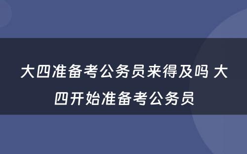 大四准备考公务员来得及吗 大四开始准备考公务员