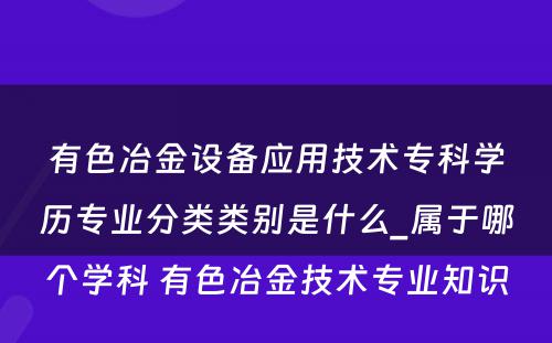 有色冶金设备应用技术专科学历专业分类类别是什么_属于哪个学科 有色冶金技术专业知识