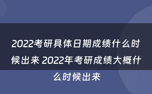 2022考研具体日期成绩什么时候出来 2022年考研成绩大概什么时候出来