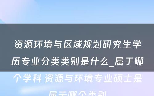 资源环境与区域规划研究生学历专业分类类别是什么_属于哪个学科 资源与环境专业硕士是属于哪个类别