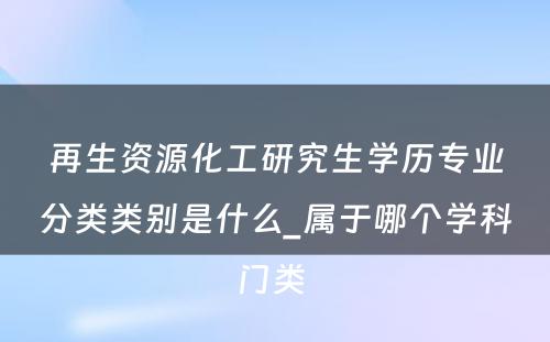 再生资源化工研究生学历专业分类类别是什么_属于哪个学科门类 