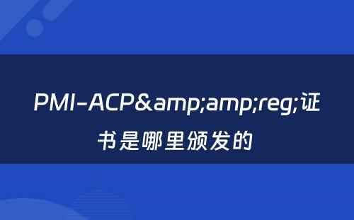 PMI-ACP&amp;reg;证书是哪里颁发的 