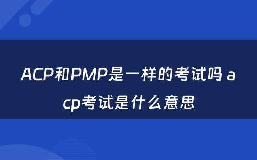 ACP和PMP是一样的考试吗 acp考试是什么意思