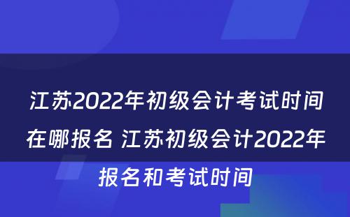 江苏2022年初级会计考试时间在哪报名 江苏初级会计2022年报名和考试时间