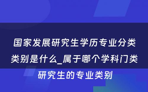 国家发展研究生学历专业分类类别是什么_属于哪个学科门类 研究生的专业类别