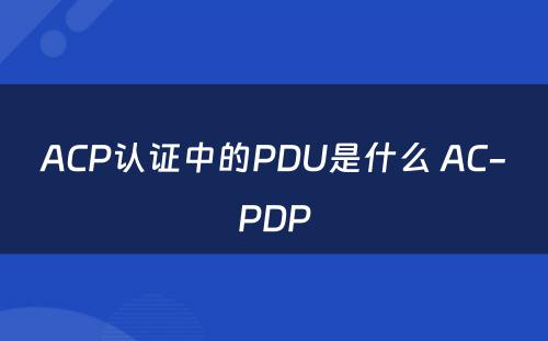 ACP认证中的PDU是什么 AC-PDP