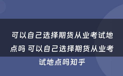 可以自己选择期货从业考试地点吗 可以自己选择期货从业考试地点吗知乎