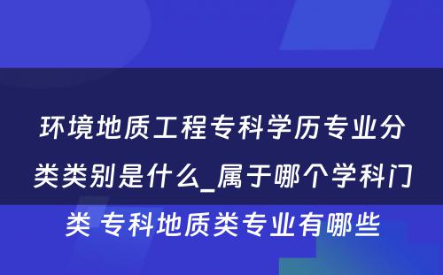 环境地质工程专科学历专业分类类别是什么_属于哪个学科门类 专科地质类专业有哪些