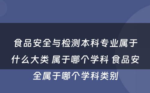 食品安全与检测本科专业属于什么大类 属于哪个学科 食品安全属于哪个学科类别