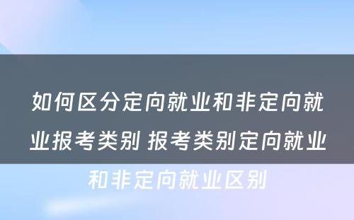 如何区分定向就业和非定向就业报考类别 报考类别定向就业和非定向就业区别