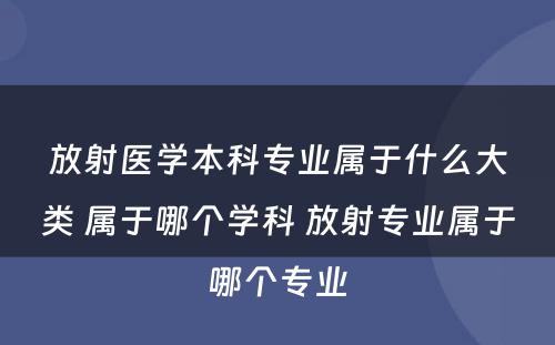 放射医学本科专业属于什么大类 属于哪个学科 放射专业属于哪个专业