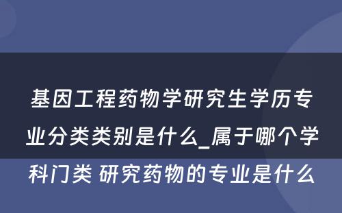 基因工程药物学研究生学历专业分类类别是什么_属于哪个学科门类 研究药物的专业是什么