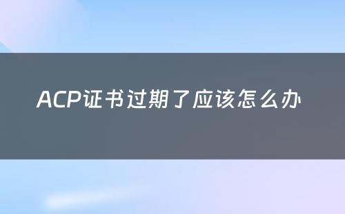 ACP证书过期了应该怎么办 