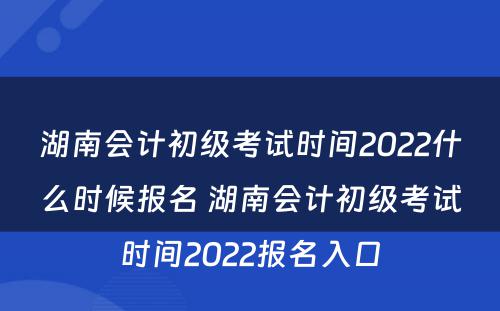 湖南会计初级考试时间2022什么时候报名 湖南会计初级考试时间2022报名入口