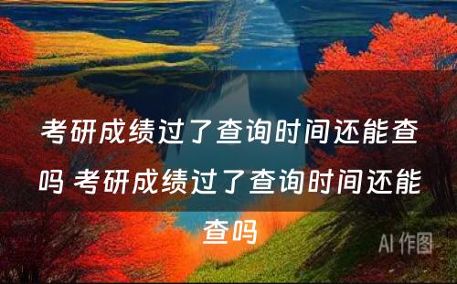 考研成绩过了查询时间还能查吗 考研成绩过了查询时间还能查吗