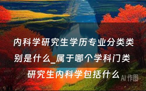 内科学研究生学历专业分类类别是什么_属于哪个学科门类 研究生内科学包括什么