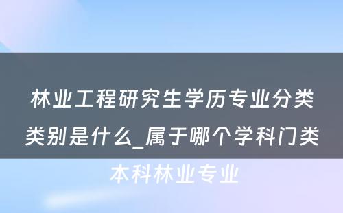 林业工程研究生学历专业分类类别是什么_属于哪个学科门类 本科林业专业