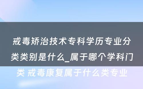 戒毒矫治技术专科学历专业分类类别是什么_属于哪个学科门类 戒毒康复属于什么类专业