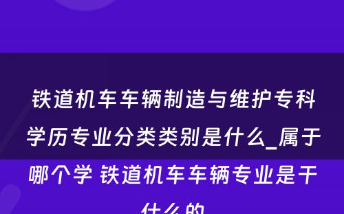 铁道机车车辆制造与维护专科学历专业分类类别是什么_属于哪个学 铁道机车车辆专业是干什么的