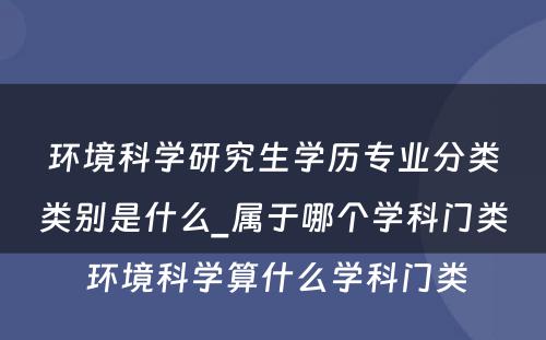 环境科学研究生学历专业分类类别是什么_属于哪个学科门类 环境科学算什么学科门类