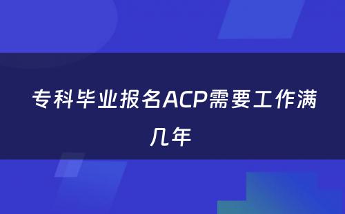专科毕业报名ACP需要工作满几年 