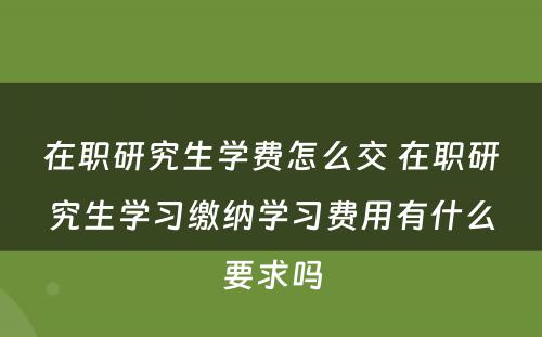 在职研究生学费怎么交 在职研究生学习缴纳学习费用有什么要求吗