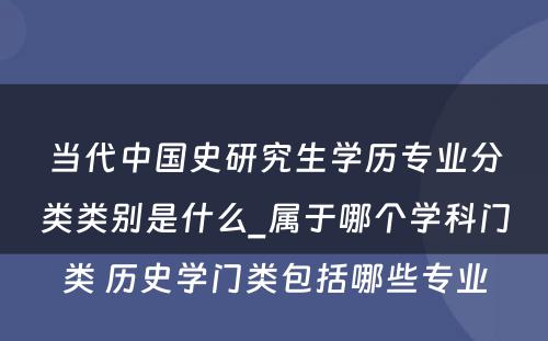 当代中国史研究生学历专业分类类别是什么_属于哪个学科门类 历史学门类包括哪些专业