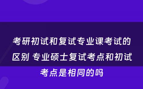 考研初试和复试专业课考试的区别 专业硕士复试考点和初试考点是相同的吗