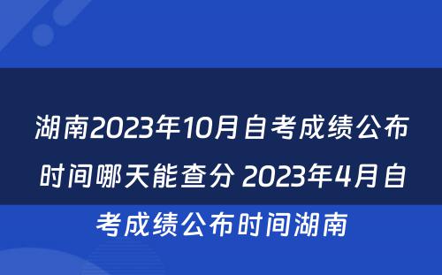 湖南2023年10月自考成绩公布时间哪天能查分 2023年4月自考成绩公布时间湖南