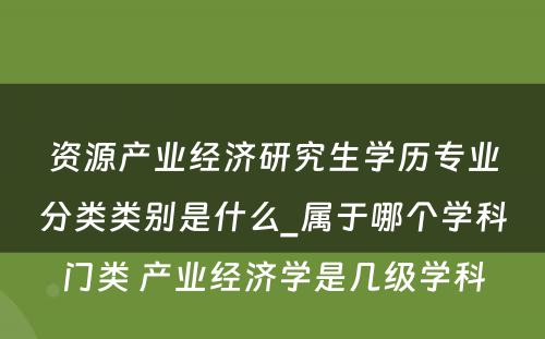 资源产业经济研究生学历专业分类类别是什么_属于哪个学科门类 产业经济学是几级学科