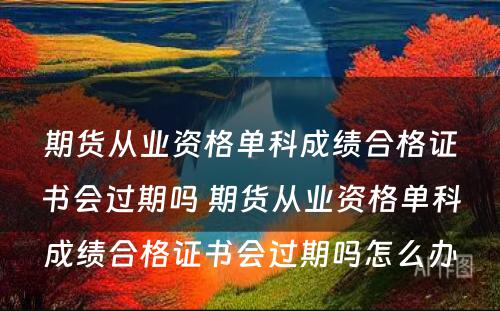 期货从业资格单科成绩合格证书会过期吗 期货从业资格单科成绩合格证书会过期吗怎么办