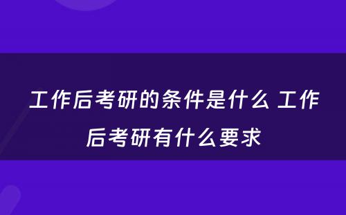 工作后考研的条件是什么 工作后考研有什么要求