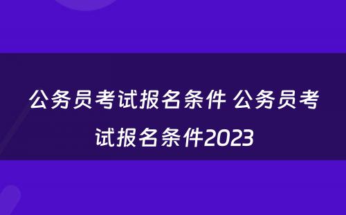 公务员考试报名条件 公务员考试报名条件2023